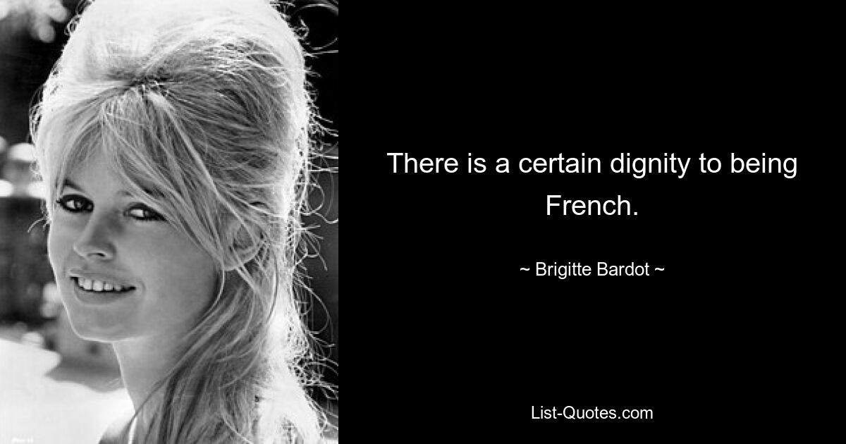 There is a certain dignity to being French. — © Brigitte Bardot