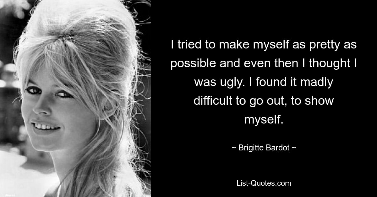 I tried to make myself as pretty as possible and even then I thought I was ugly. I found it madly difficult to go out, to show myself. — © Brigitte Bardot