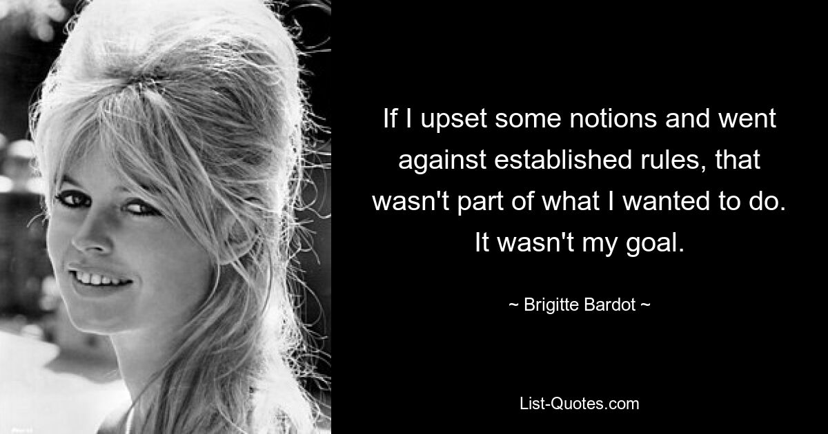 If I upset some notions and went against established rules, that wasn't part of what I wanted to do. It wasn't my goal. — © Brigitte Bardot