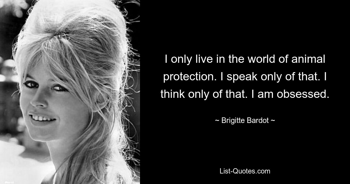 I only live in the world of animal protection. I speak only of that. I think only of that. I am obsessed. — © Brigitte Bardot