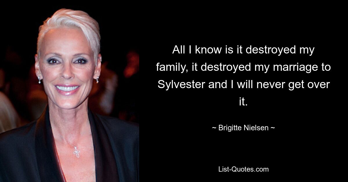 All I know is it destroyed my family, it destroyed my marriage to Sylvester and I will never get over it. — © Brigitte Nielsen