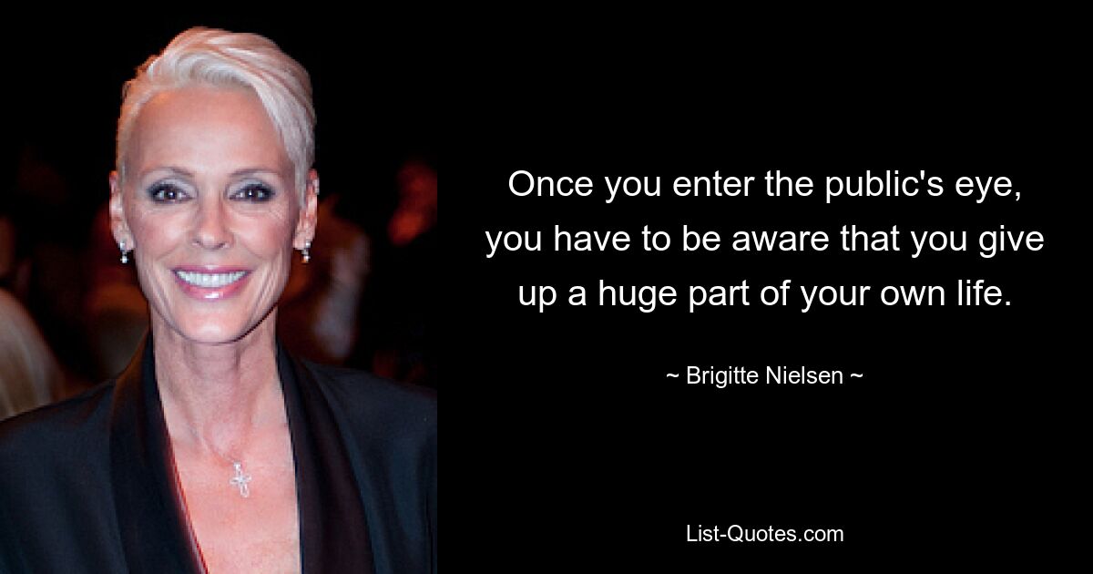 Once you enter the public's eye, you have to be aware that you give up a huge part of your own life. — © Brigitte Nielsen