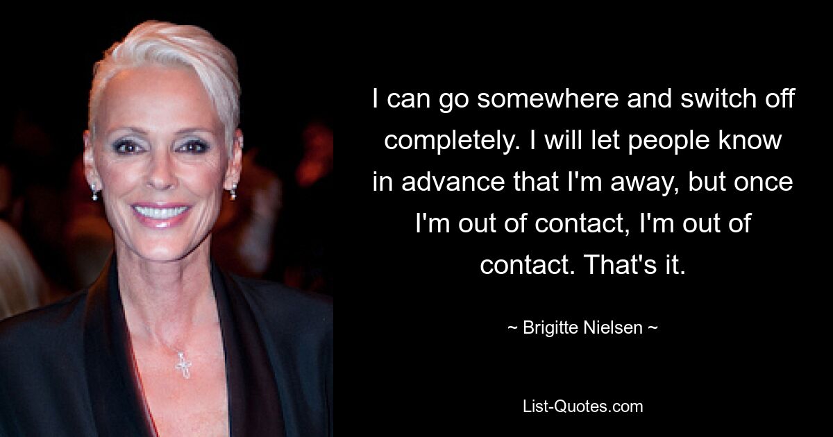 I can go somewhere and switch off completely. I will let people know in advance that I'm away, but once I'm out of contact, I'm out of contact. That's it. — © Brigitte Nielsen