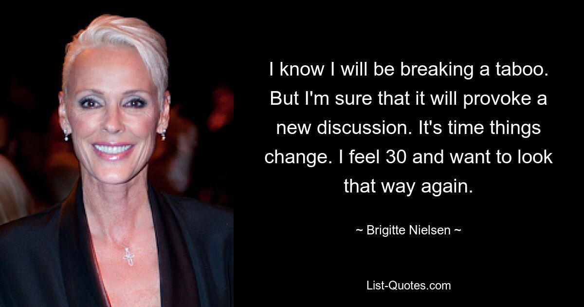 I know I will be breaking a taboo. But I'm sure that it will provoke a new discussion. It's time things change. I feel 30 and want to look that way again. — © Brigitte Nielsen