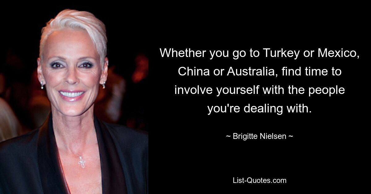 Whether you go to Turkey or Mexico, China or Australia, find time to involve yourself with the people you're dealing with. — © Brigitte Nielsen