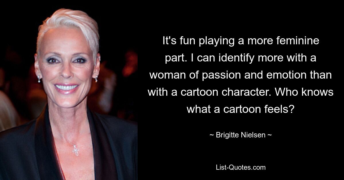 It's fun playing a more feminine part. I can identify more with a woman of passion and emotion than with a cartoon character. Who knows what a cartoon feels? — © Brigitte Nielsen