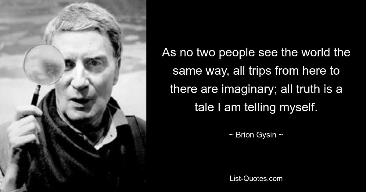 As no two people see the world the same way, all trips from here to there are imaginary; all truth is a tale I am telling myself. — © Brion Gysin