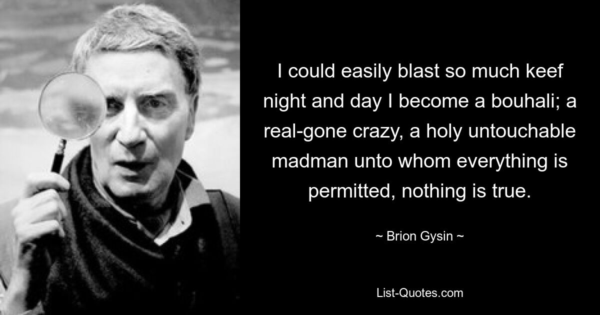 I could easily blast so much keef night and day I become a bouhali; a real-gone crazy, a holy untouchable madman unto whom everything is permitted, nothing is true. — © Brion Gysin