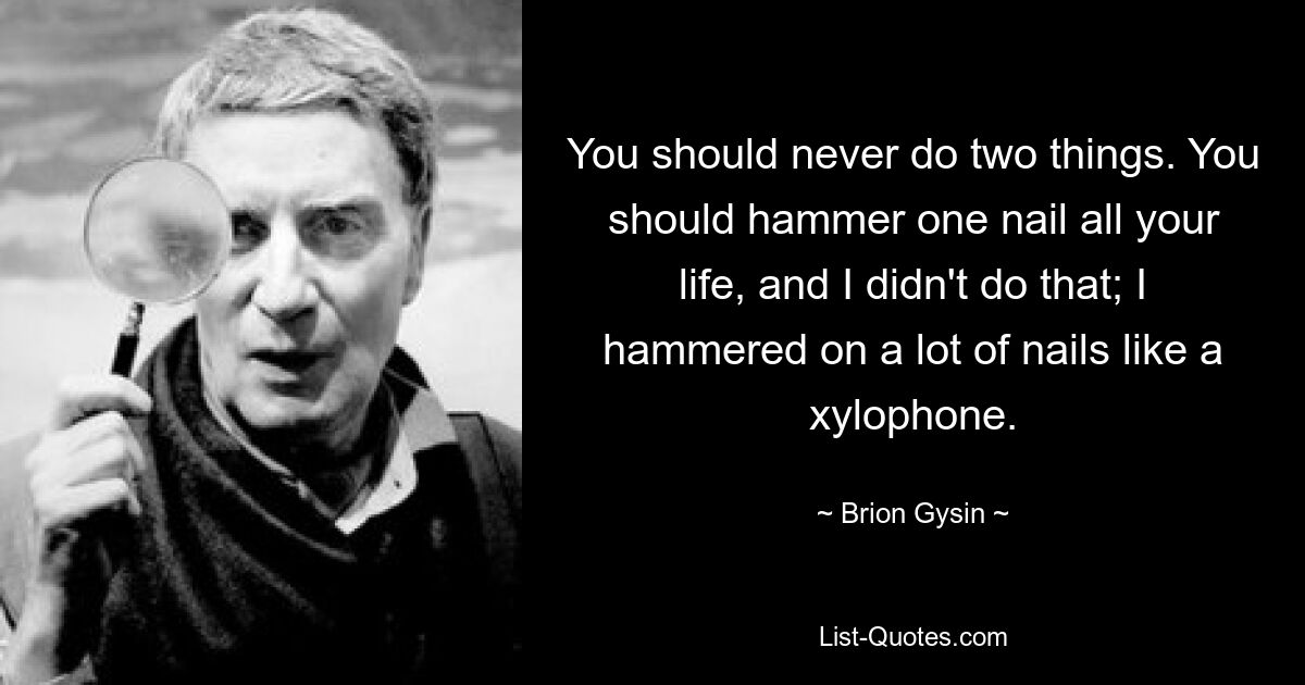 You should never do two things. You should hammer one nail all your life, and I didn't do that; I hammered on a lot of nails like a xylophone. — © Brion Gysin