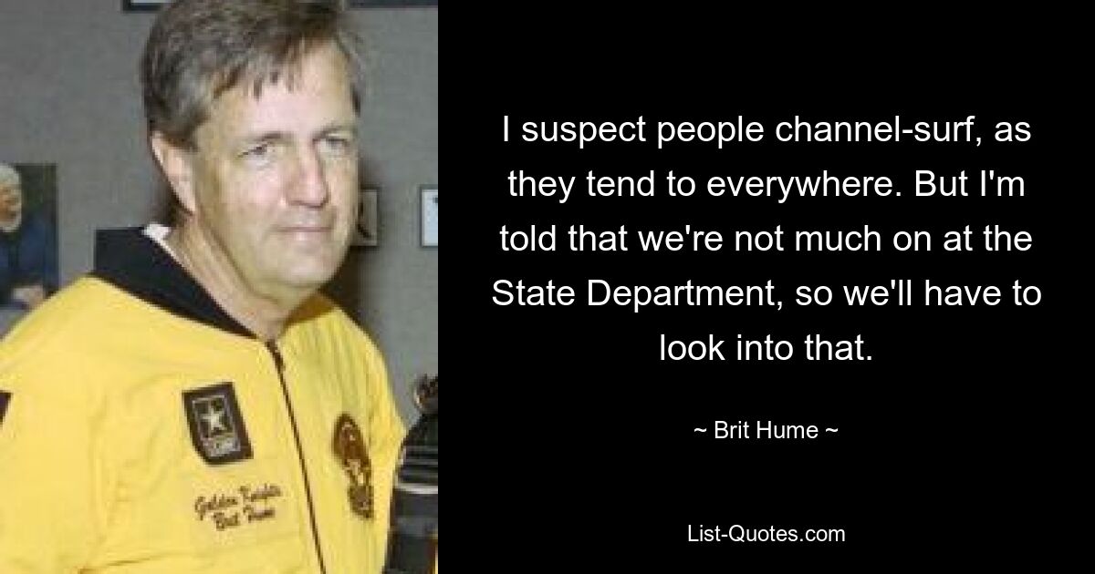 I suspect people channel-surf, as they tend to everywhere. But I'm told that we're not much on at the State Department, so we'll have to look into that. — © Brit Hume