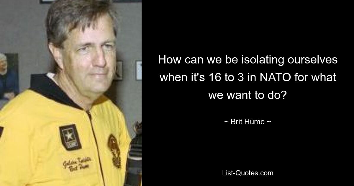 How can we be isolating ourselves when it's 16 to 3 in NATO for what we want to do? — © Brit Hume