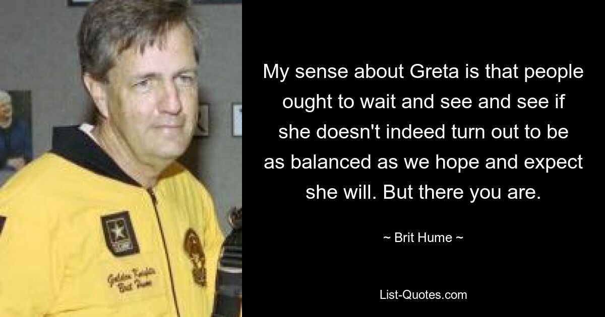 My sense about Greta is that people ought to wait and see and see if she doesn't indeed turn out to be as balanced as we hope and expect she will. But there you are. — © Brit Hume