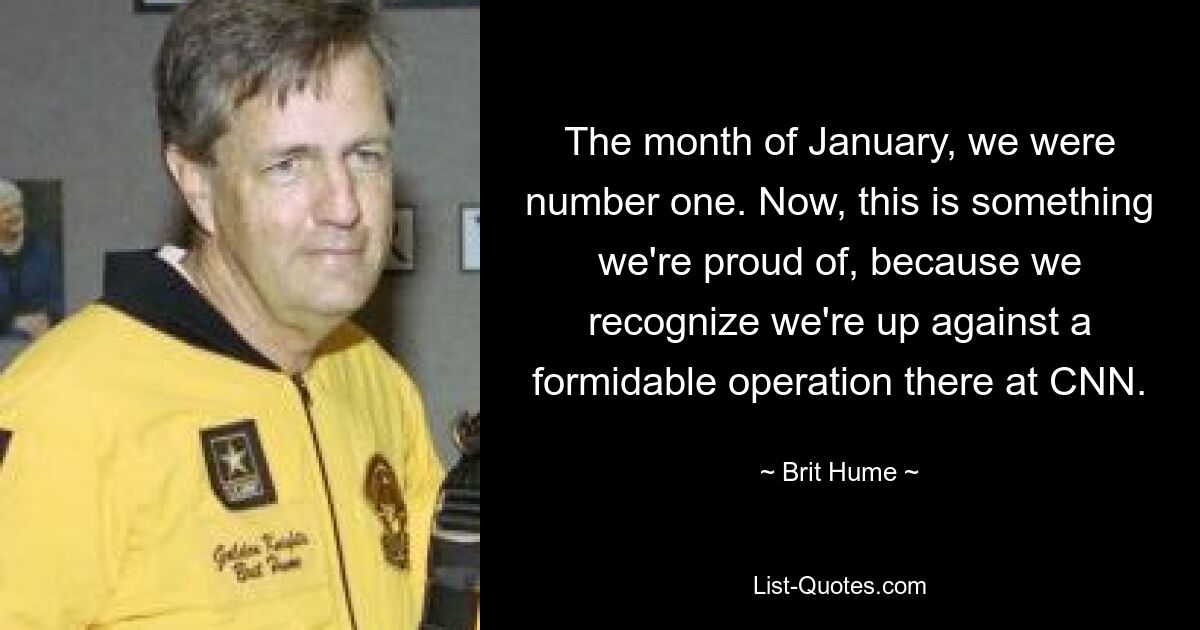 The month of January, we were number one. Now, this is something we're proud of, because we recognize we're up against a formidable operation there at CNN. — © Brit Hume