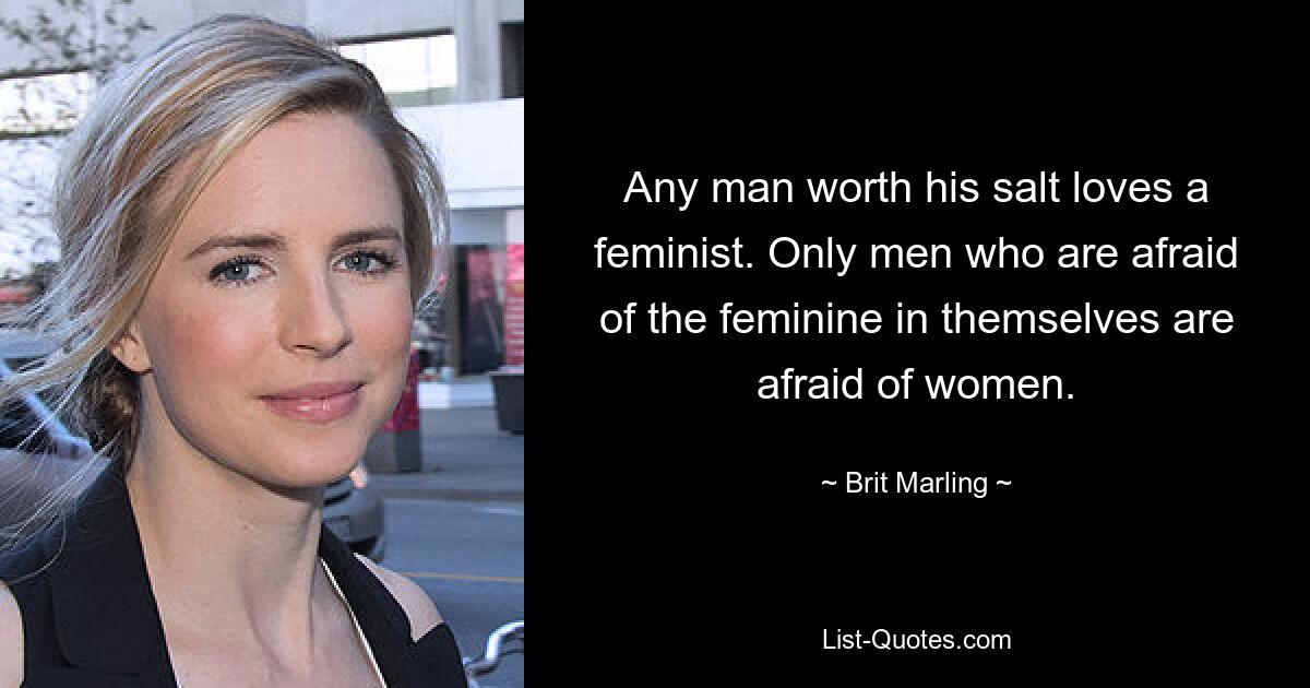 Any man worth his salt loves a feminist. Only men who are afraid of the feminine in themselves are afraid of women. — © Brit Marling