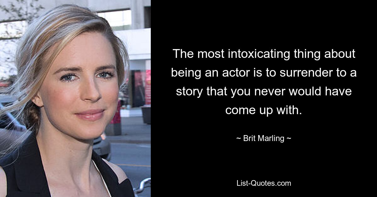 The most intoxicating thing about being an actor is to surrender to a story that you never would have come up with. — © Brit Marling