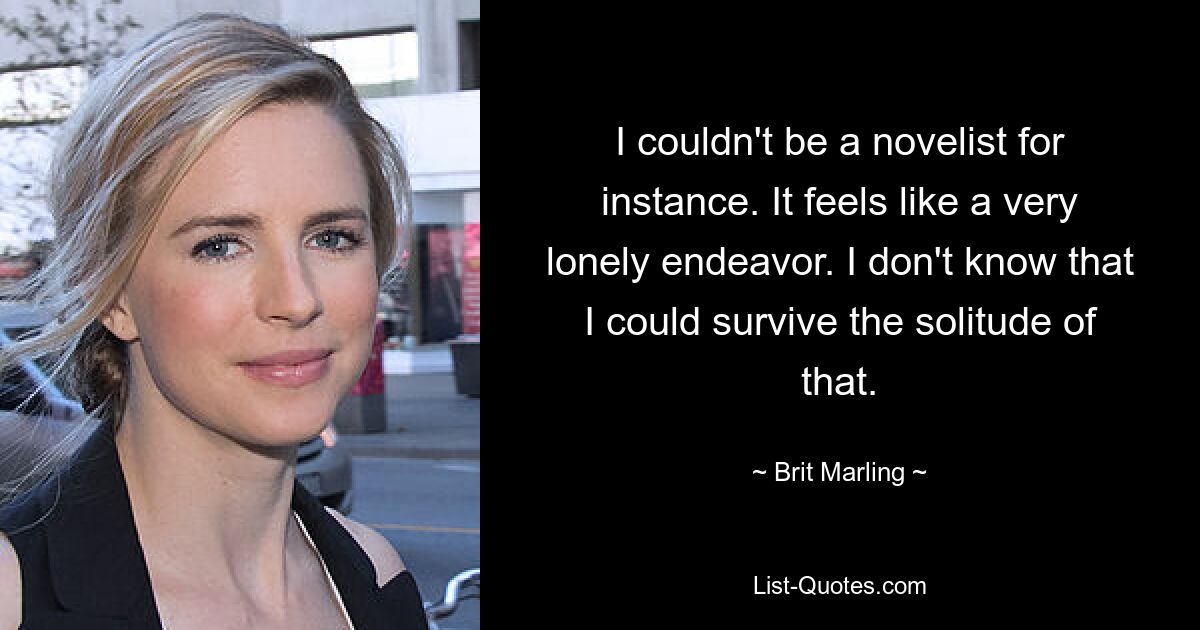 I couldn't be a novelist for instance. It feels like a very lonely endeavor. I don't know that I could survive the solitude of that. — © Brit Marling