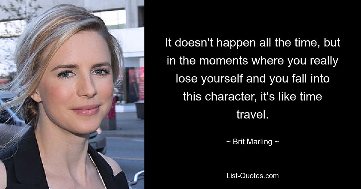 It doesn't happen all the time, but in the moments where you really lose yourself and you fall into this character, it's like time travel. — © Brit Marling