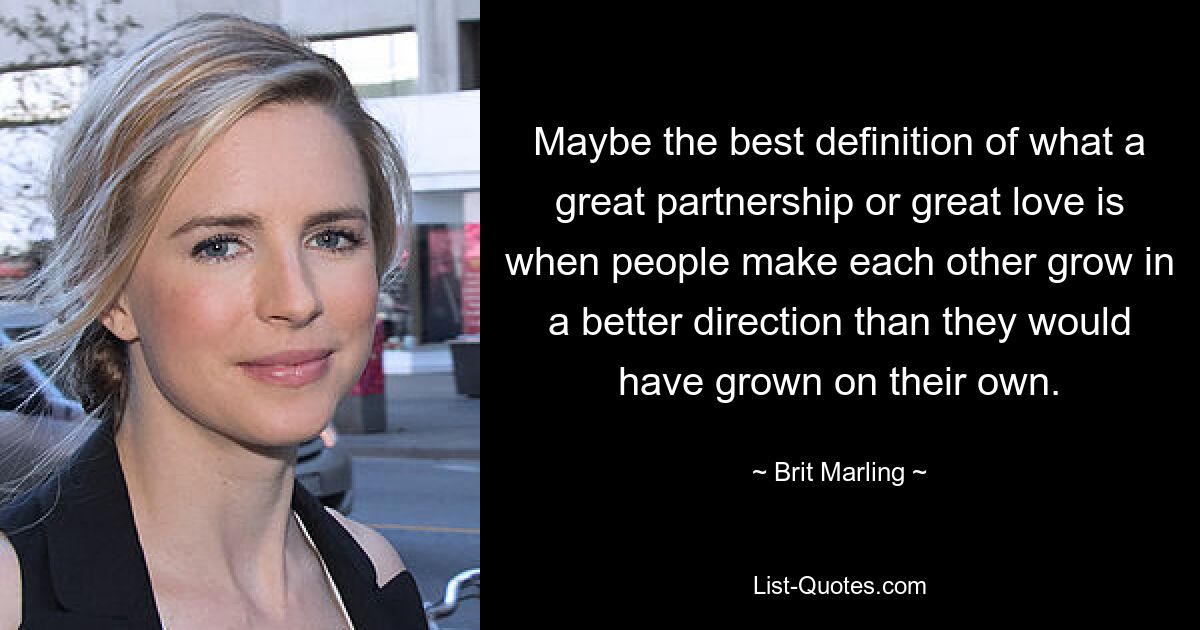 Maybe the best definition of what a great partnership or great love is when people make each other grow in a better direction than they would have grown on their own. — © Brit Marling