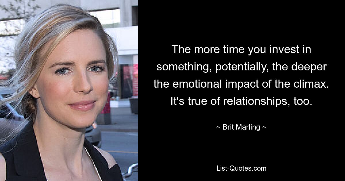 The more time you invest in something, potentially, the deeper the emotional impact of the climax. It's true of relationships, too. — © Brit Marling