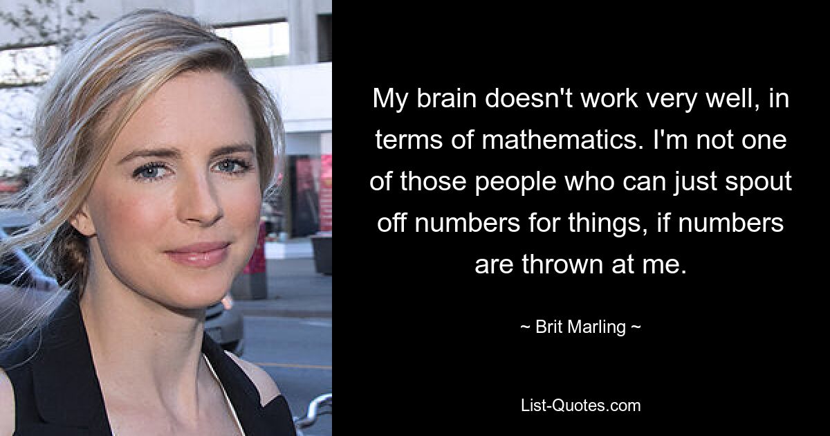 My brain doesn't work very well, in terms of mathematics. I'm not one of those people who can just spout off numbers for things, if numbers are thrown at me. — © Brit Marling