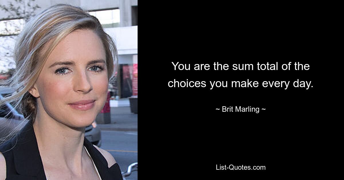 You are the sum total of the choices you make every day. — © Brit Marling