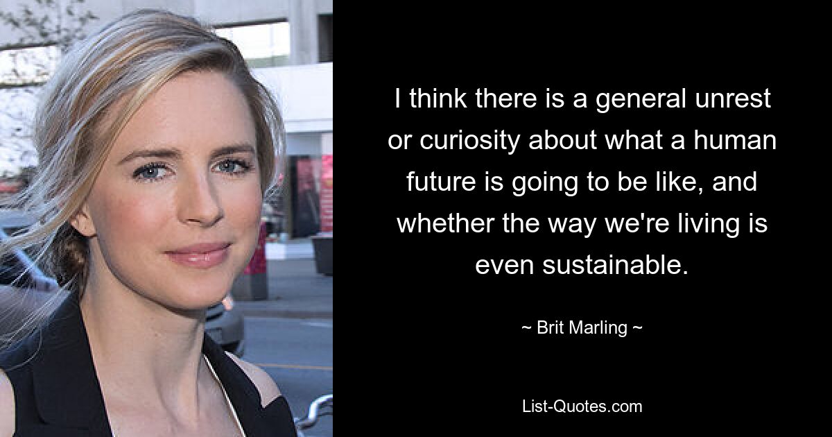 I think there is a general unrest or curiosity about what a human future is going to be like, and whether the way we're living is even sustainable. — © Brit Marling