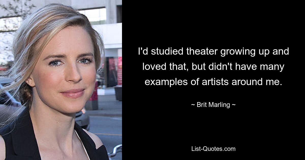 I'd studied theater growing up and loved that, but didn't have many examples of artists around me. — © Brit Marling