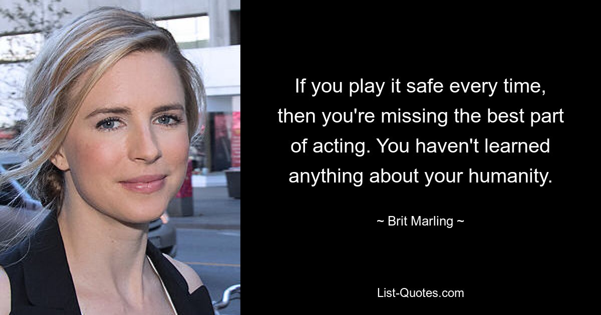 If you play it safe every time, then you're missing the best part of acting. You haven't learned anything about your humanity. — © Brit Marling