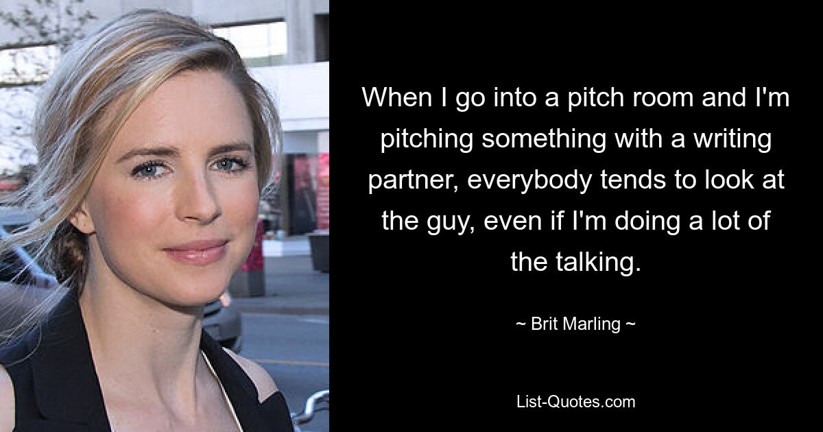 When I go into a pitch room and I'm pitching something with a writing partner, everybody tends to look at the guy, even if I'm doing a lot of the talking. — © Brit Marling