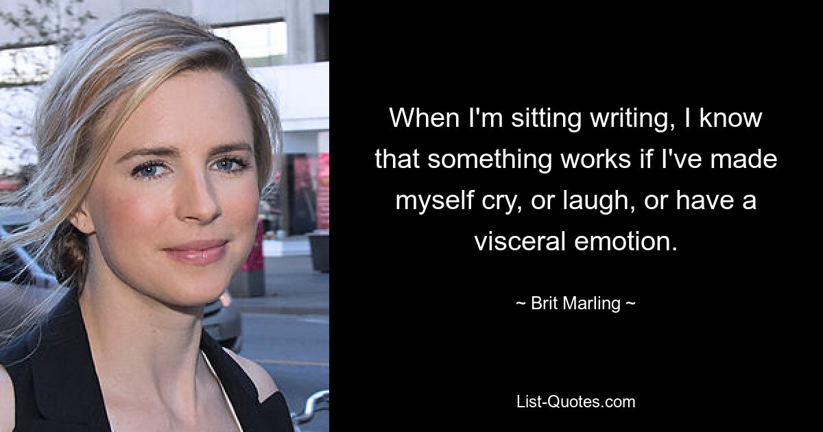 When I'm sitting writing, I know that something works if I've made myself cry, or laugh, or have a visceral emotion. — © Brit Marling