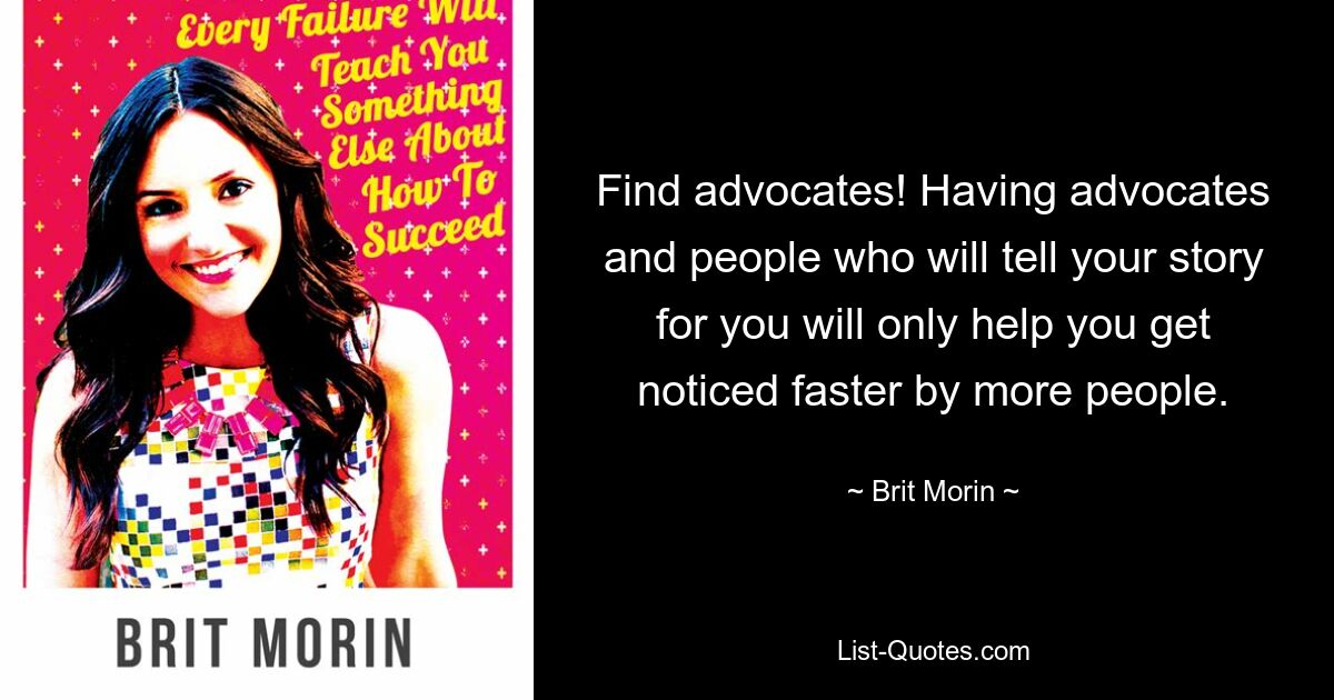 Find advocates! Having advocates and people who will tell your story for you will only help you get noticed faster by more people. — © Brit Morin