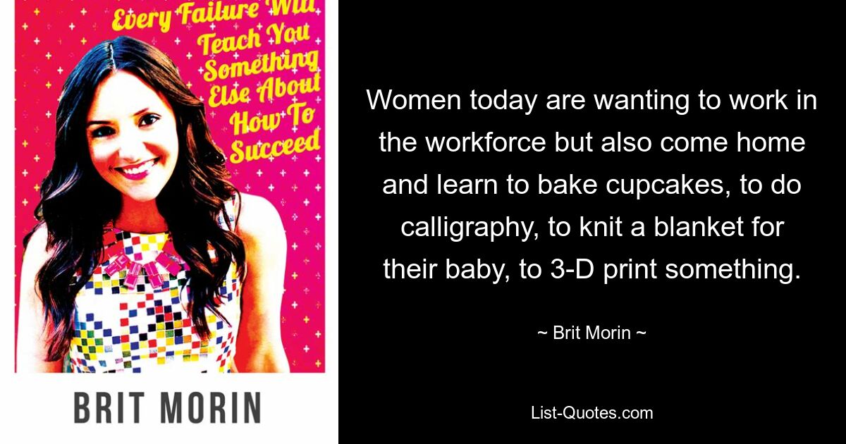 Women today are wanting to work in the workforce but also come home and learn to bake cupcakes, to do calligraphy, to knit a blanket for their baby, to 3-D print something. — © Brit Morin