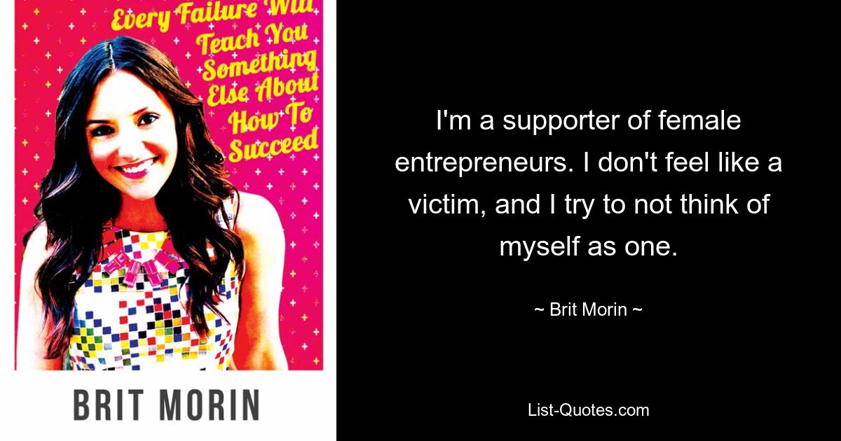 I'm a supporter of female entrepreneurs. I don't feel like a victim, and I try to not think of myself as one. — © Brit Morin