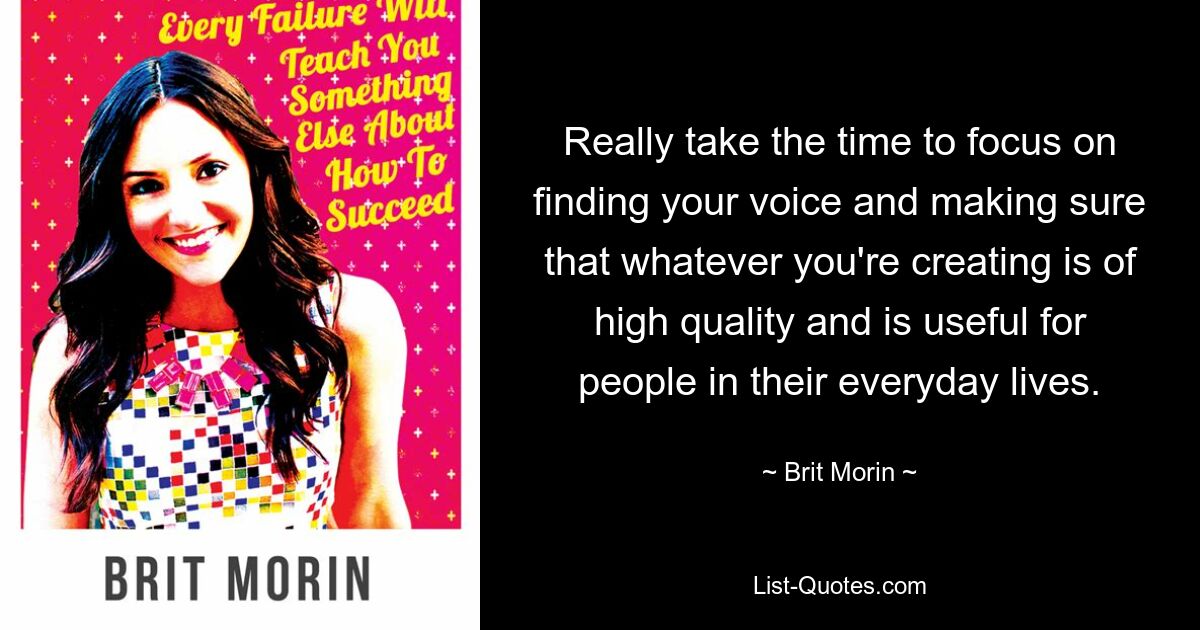 Really take the time to focus on finding your voice and making sure that whatever you're creating is of high quality and is useful for people in their everyday lives. — © Brit Morin