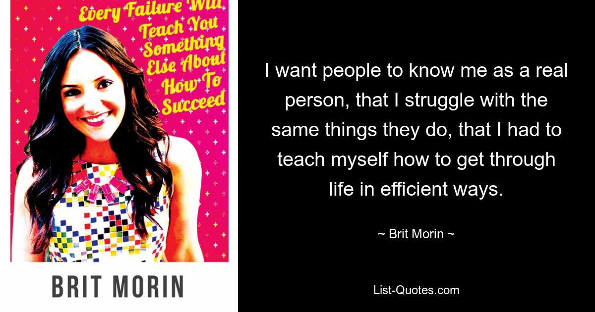 I want people to know me as a real person, that I struggle with the same things they do, that I had to teach myself how to get through life in efficient ways. — © Brit Morin