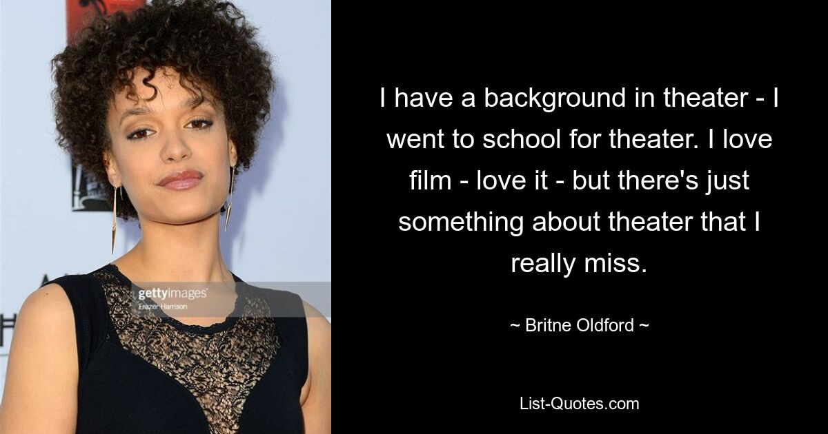 I have a background in theater - I went to school for theater. I love film - love it - but there's just something about theater that I really miss. — © Britne Oldford