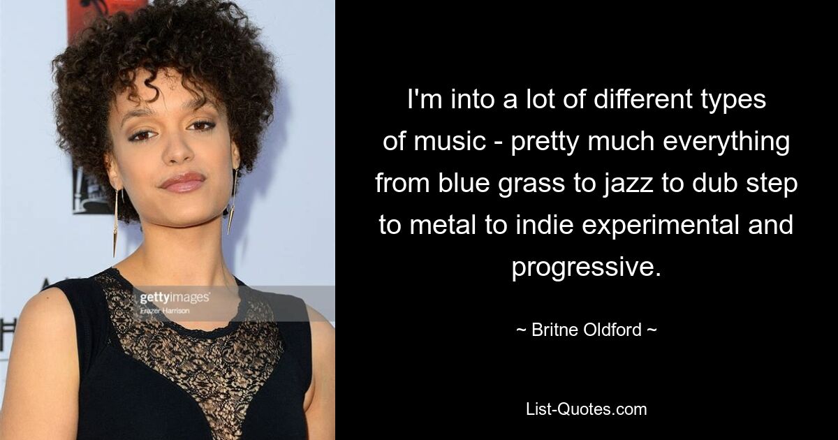 I'm into a lot of different types of music - pretty much everything from blue grass to jazz to dub step to metal to indie experimental and progressive. — © Britne Oldford