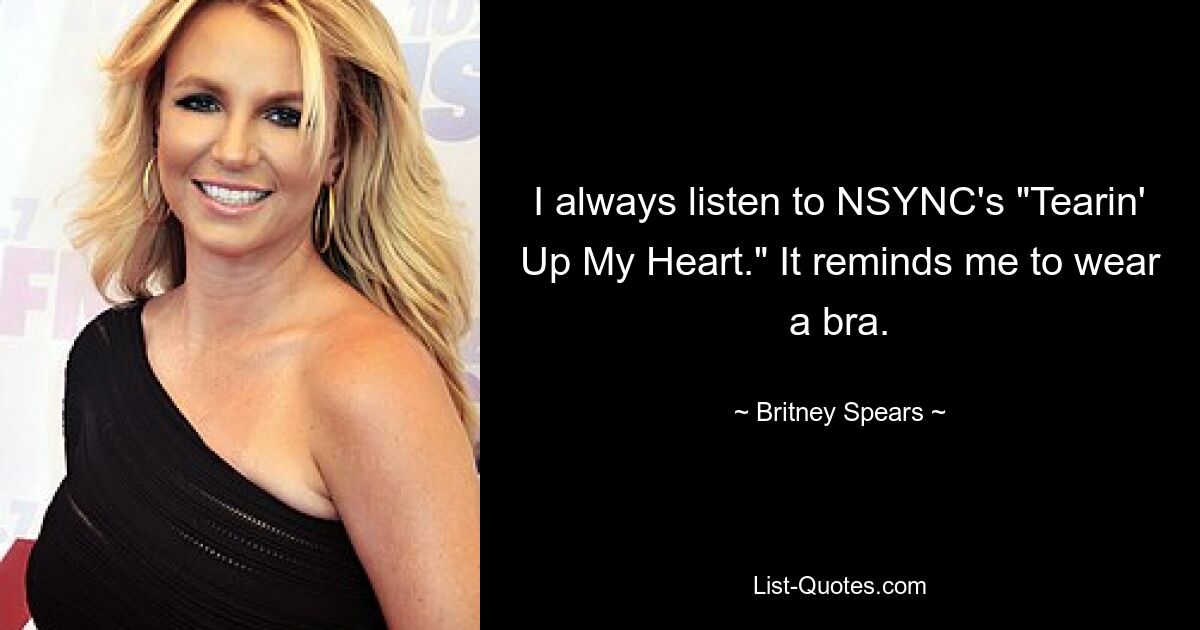 I always listen to NSYNC's "Tearin' Up My Heart." It reminds me to wear a bra. — © Britney Spears