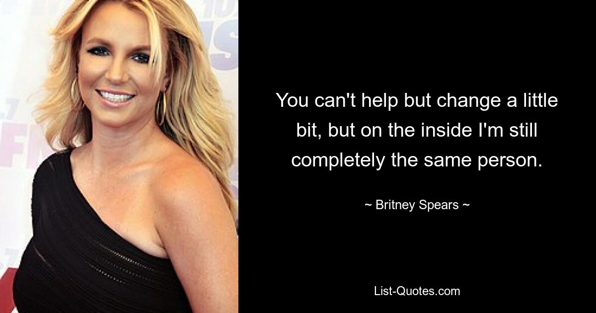 You can't help but change a little bit, but on the inside I'm still completely the same person. — © Britney Spears