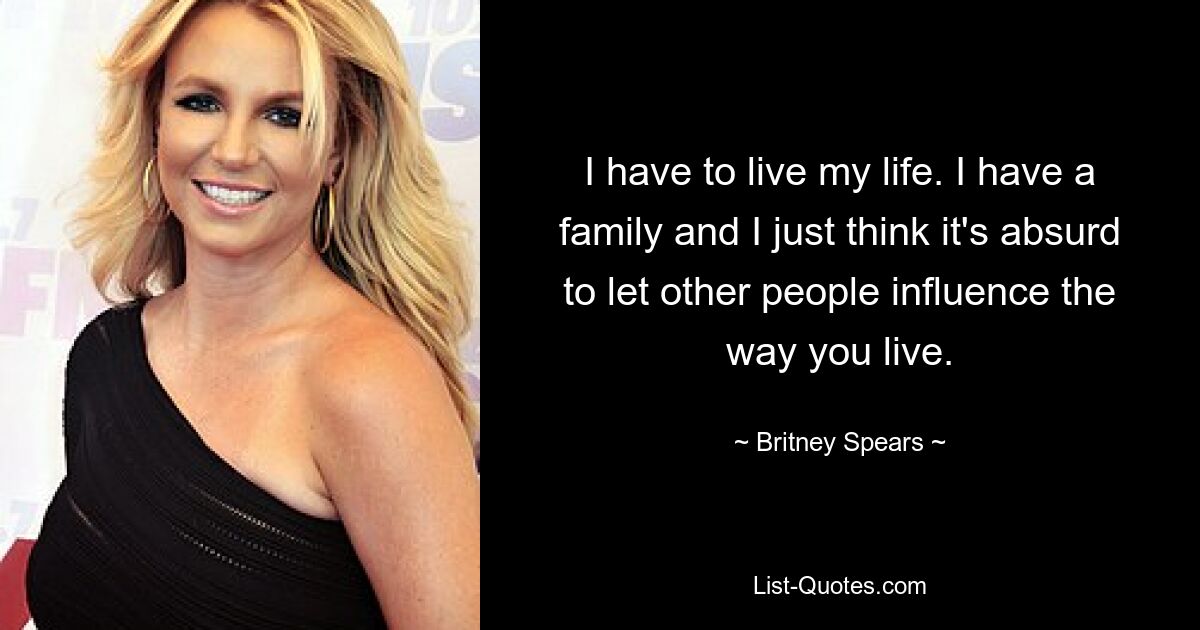 I have to live my life. I have a family and I just think it's absurd to let other people influence the way you live. — © Britney Spears