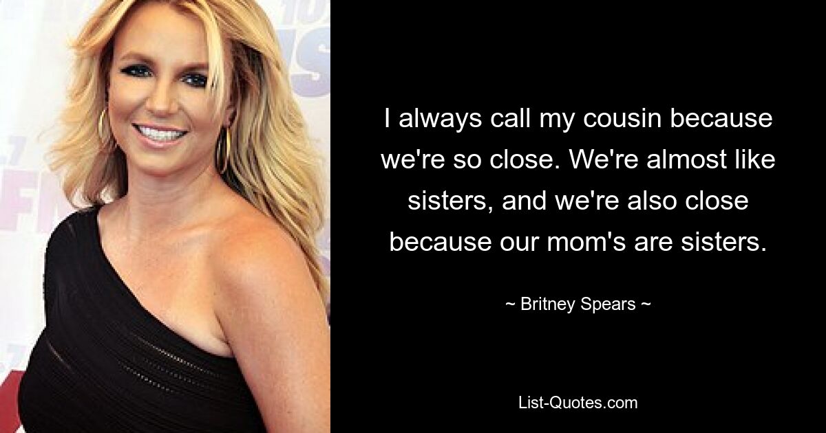 I always call my cousin because we're so close. We're almost like sisters, and we're also close because our mom's are sisters. — © Britney Spears