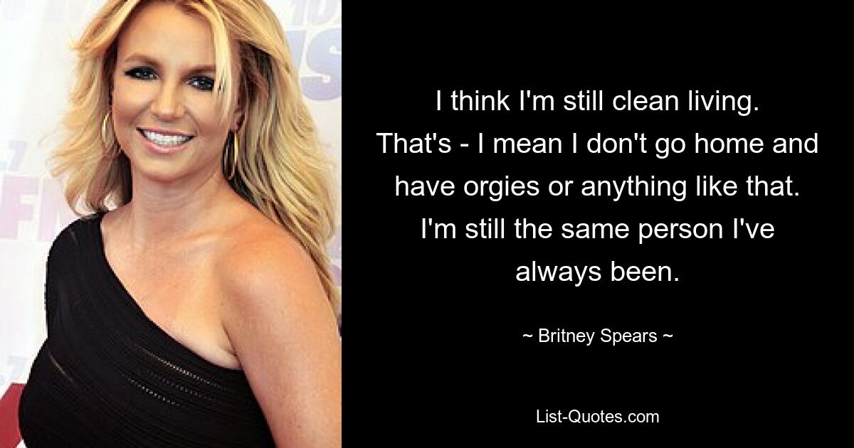 I think I'm still clean living. That's - I mean I don't go home and have orgies or anything like that. I'm still the same person I've always been. — © Britney Spears