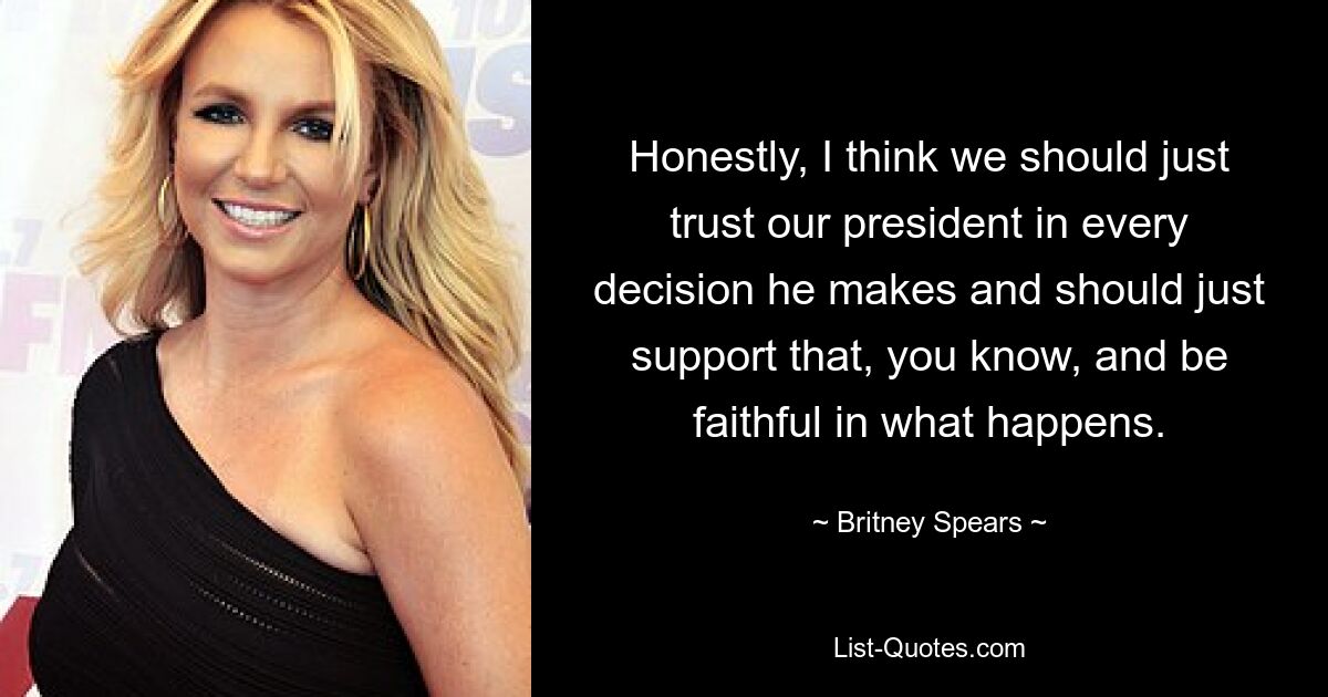 Honestly, I think we should just trust our president in every decision he makes and should just support that, you know, and be faithful in what happens. — © Britney Spears