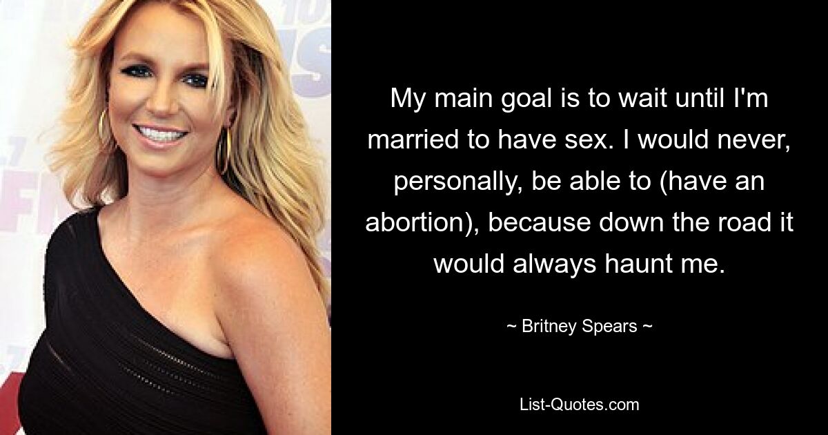 My main goal is to wait until I'm married to have sex. I would never, personally, be able to (have an abortion), because down the road it would always haunt me. — © Britney Spears