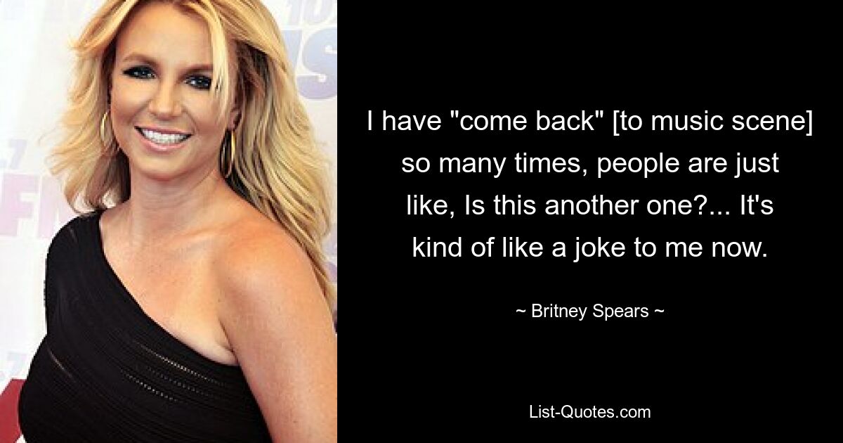 I have "come back" [to music scene] so many times, people are just like, Is this another one?... It's kind of like a joke to me now. — © Britney Spears