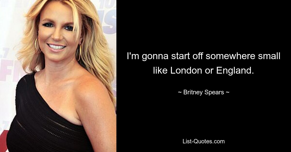 I'm gonna start off somewhere small like London or England. — © Britney Spears