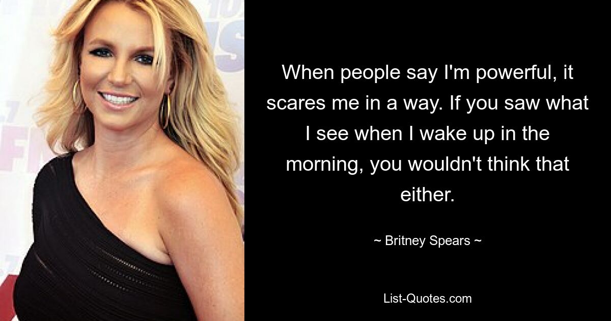 When people say I'm powerful, it scares me in a way. If you saw what I see when I wake up in the morning, you wouldn't think that either. — © Britney Spears