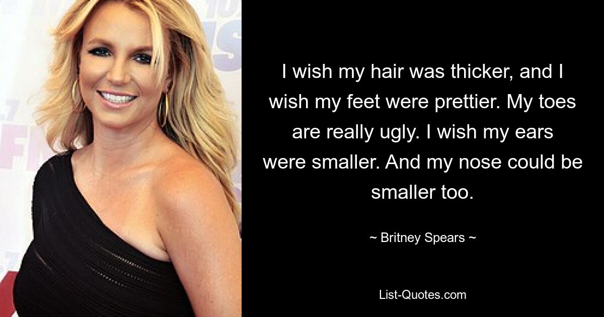 I wish my hair was thicker, and I wish my feet were prettier. My toes are really ugly. I wish my ears were smaller. And my nose could be smaller too. — © Britney Spears