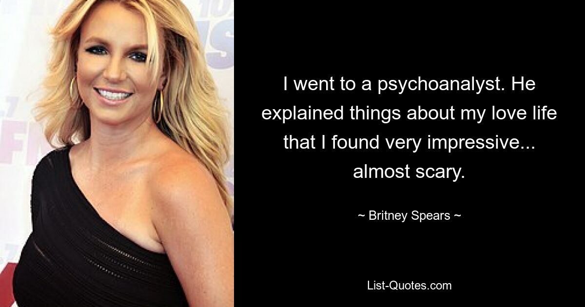 I went to a psychoanalyst. He explained things about my love life that I found very impressive... almost scary. — © Britney Spears