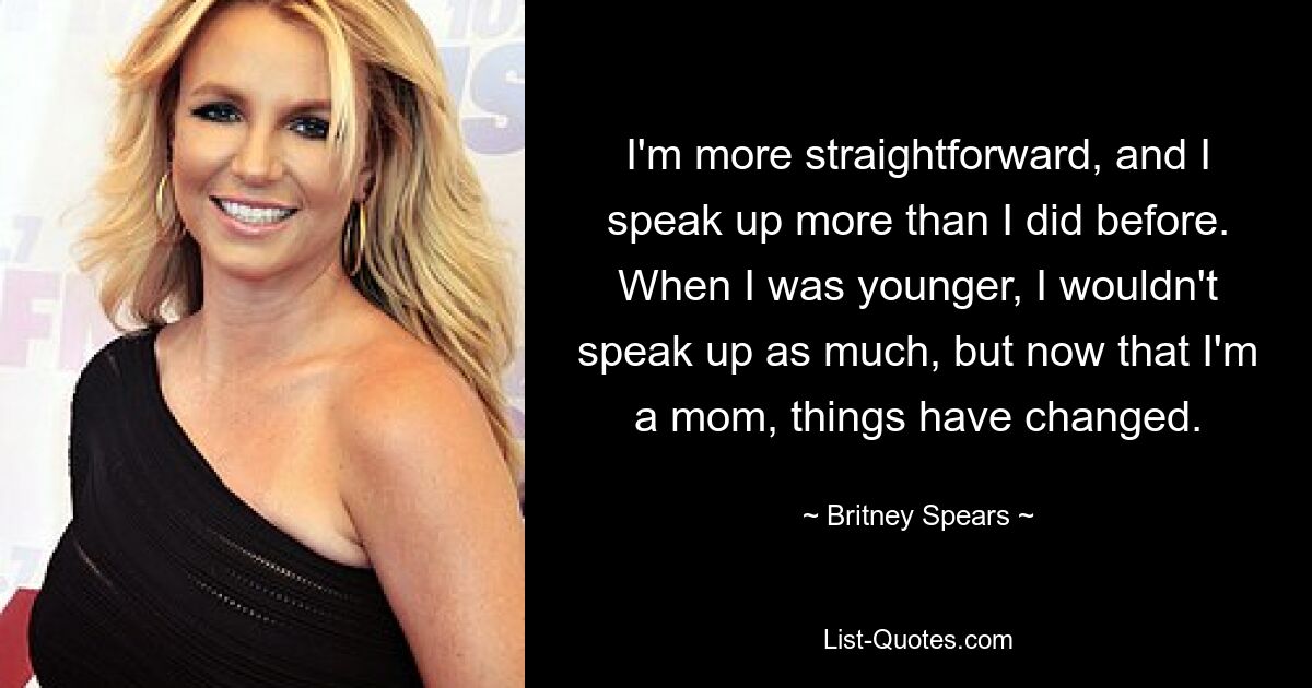 I'm more straightforward, and I speak up more than I did before. When I was younger, I wouldn't speak up as much, but now that I'm a mom, things have changed. — © Britney Spears